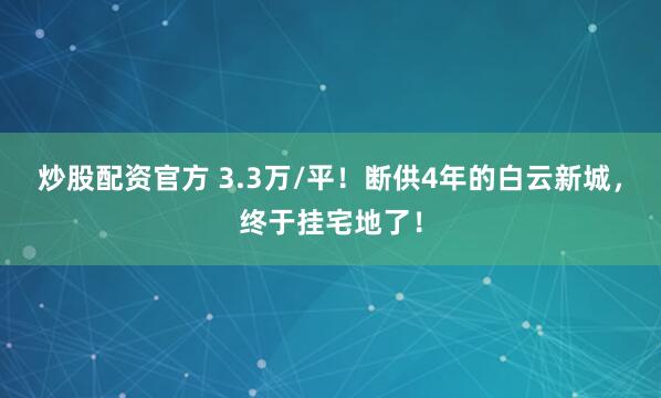炒股配资官方 3.3万/平！断供4年的白云新城，终于挂宅地了！
