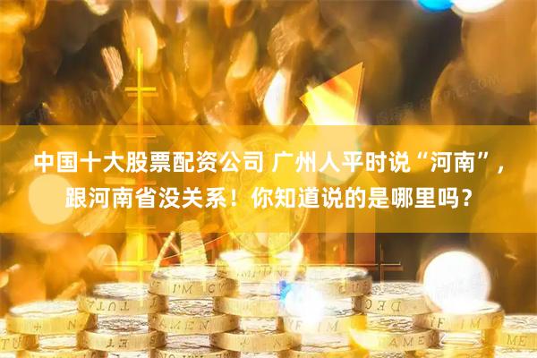 中国十大股票配资公司 广州人平时说“河南”，跟河南省没关系！你知道说的是哪里吗？