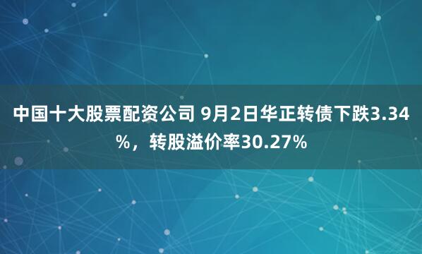 中国十大股票配资公司 9月2日华正转债下跌3.34%，转股溢价率30.27%