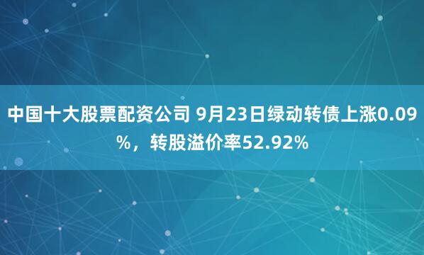 中国十大股票配资公司 9月23日绿动转债上涨0.09%，转股溢价率52.92%