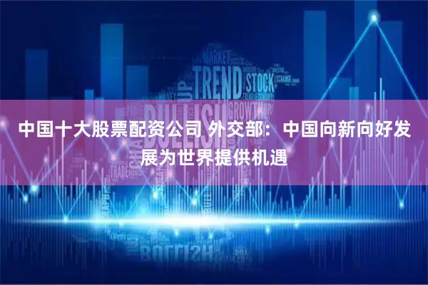 中国十大股票配资公司 外交部：中国向新向好发展为世界提供机遇