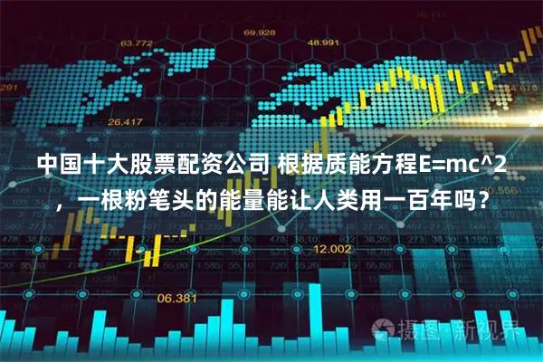 中国十大股票配资公司 根据质能方程E=mc^2，一根粉笔头的能量能让人类用一百年吗？