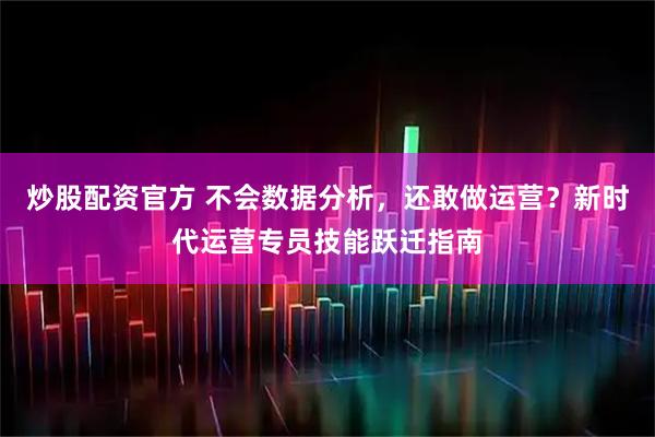 炒股配资官方 不会数据分析，还敢做运营？新时代运营专员技能跃迁指南