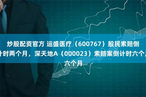 炒股配资官方 运盛医疗（600767）股民索赔倒计时两个月，深天地A（000023）索赔案倒计时六个月