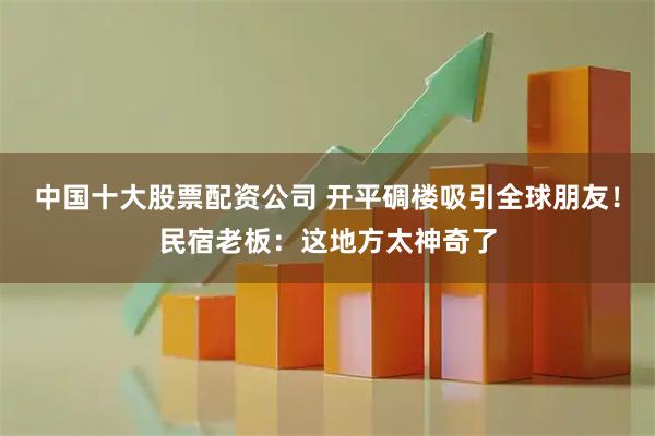 中国十大股票配资公司 开平碉楼吸引全球朋友！民宿老板：这地方太神奇了