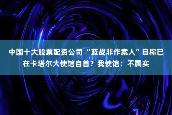 中国十大股票配资公司 “蓝战非作案人”自称已在卡塔尔大使馆自首？我使馆：不属实