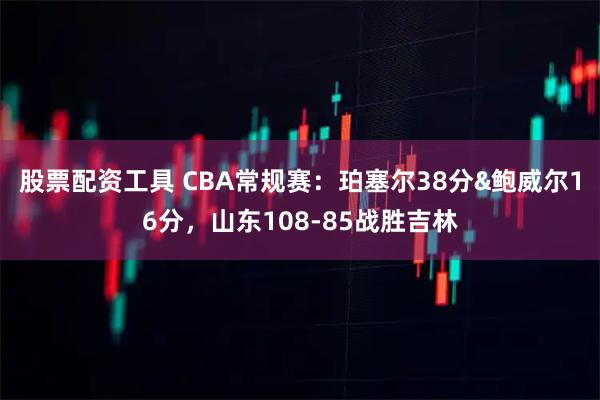 股票配资工具 CBA常规赛：珀塞尔38分&鲍威尔16分，山东108-85战胜吉林