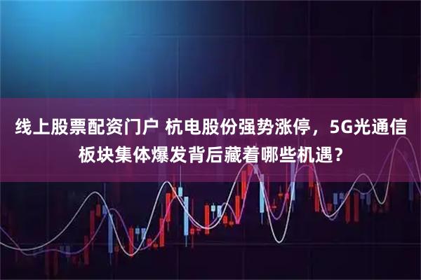 线上股票配资门户 杭电股份强势涨停，5G光通信板块集体爆发背后藏着哪些机遇？