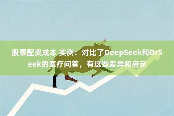 股票配资成本 实测：对比了DeepSeek和DrSeek的医疗问答，有这些差异和启示