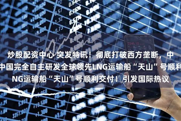 炒股配资中心 突发特讯！彻底打破西方垄断，中国郑重通告全世界：中国完全自主研发全球领先LNG运输船“天山”号顺利交付！引发国际热议