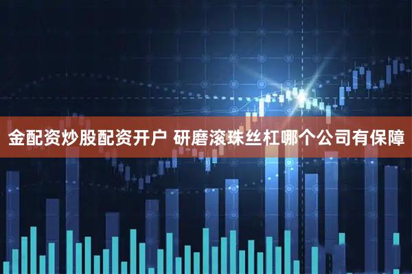 金配资炒股配资开户 研磨滚珠丝杠哪个公司有保障