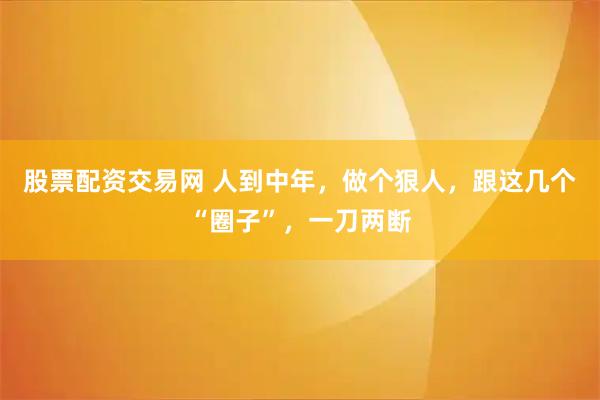 股票配资交易网 人到中年，做个狠人，跟这几个“圈子”，一刀两断