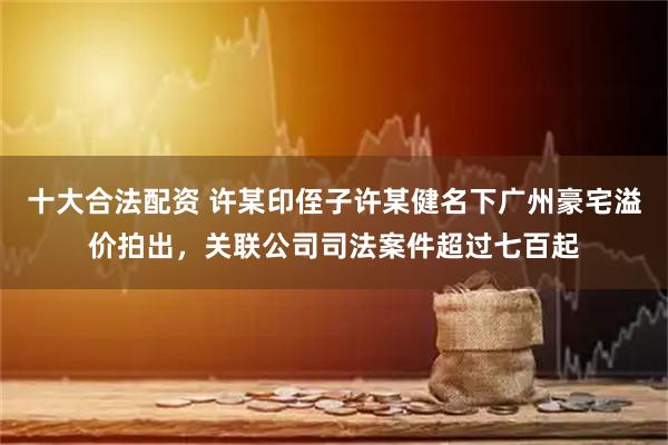 十大合法配资 许某印侄子许某健名下广州豪宅溢价拍出，关联公司司法案件超过七百起