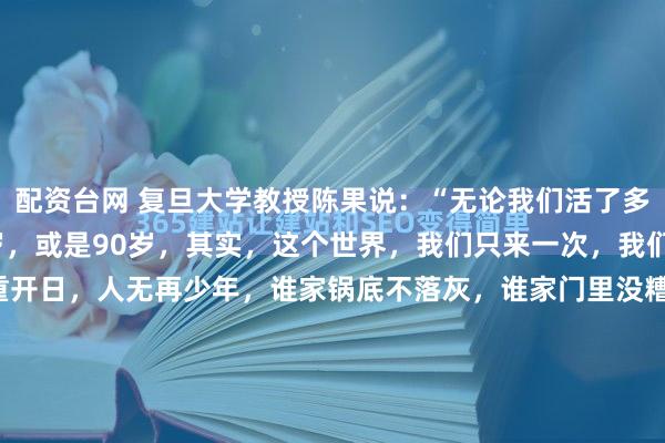 配资台网 复旦大学教授陈果说：“无论我们活了多久，是70岁，还是80岁，或是90岁，其实，这个世界，我们只来一次，我们也只活过一次。花有重开日，人无再少年，谁家锅底不落灰，谁家门里没糟事，不必羡慕任何人，不用攀比任何人，头上有天，脚下有路，心中有爱，人生就是幸福的。说句扎心的话，2026年了，我...