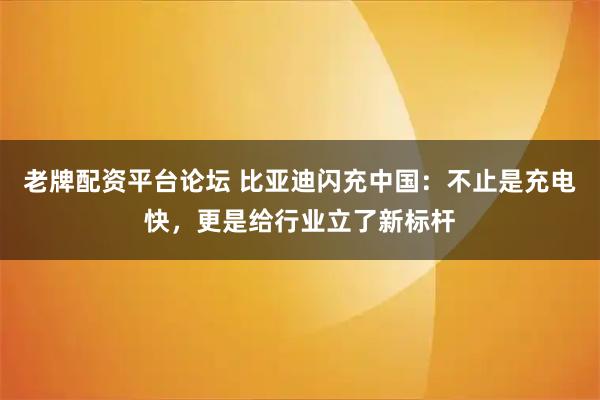 老牌配资平台论坛 比亚迪闪充中国：不止是充电快，更是给行业立了新标杆