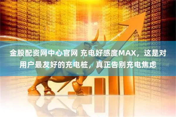 金股配资网中心官网 充电好感度MAX，这是对用户最友好的充电桩，真正告别充电焦虑