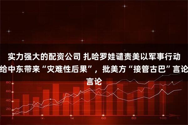 实力强大的配资公司 扎哈罗娃谴责美以军事行动给中东带来“灾难性后果”，批美方“接管古巴”言论