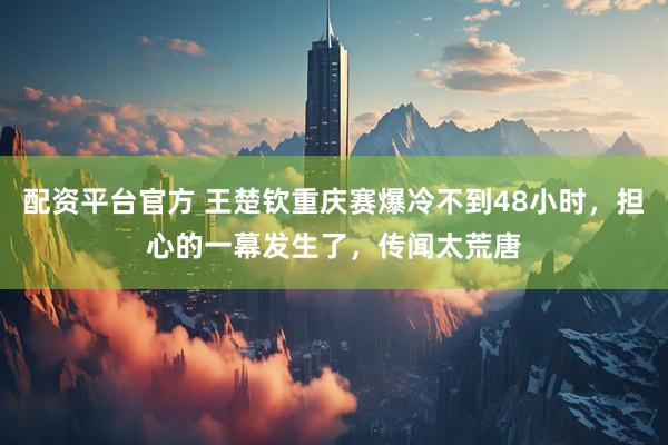 配资平台官方 王楚钦重庆赛爆冷不到48小时，担心的一幕发生了，传闻太荒唐