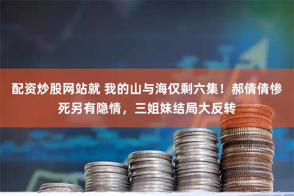 配资炒股网站就 我的山与海仅剩六集！郝倩倩惨死另有隐情，三姐妹结局大反转