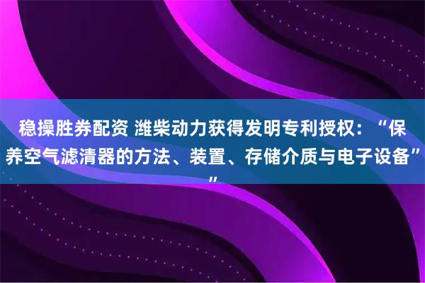 稳操胜券配资 潍柴动力获得发明专利授权：“保养空气滤清器的方法、装置、存储介质与电子设备”