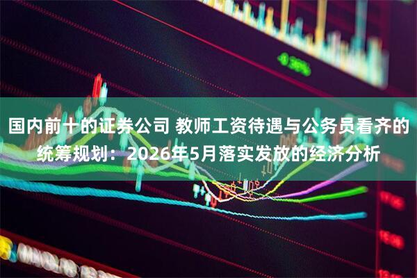 国内前十的证券公司 教师工资待遇与公务员看齐的统筹规划：2026年5月落实发放的经济分析