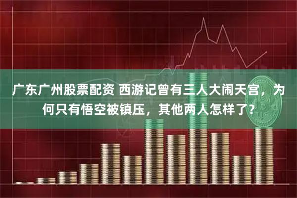广东广州股票配资 西游记曾有三人大闹天宫，为何只有悟空被镇压，其他两人怎样了？