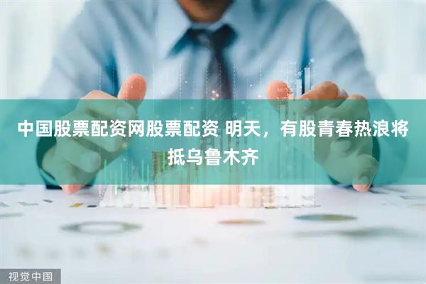 中国股票配资网股票配资 明天，有股青春热浪将抵乌鲁木齐
