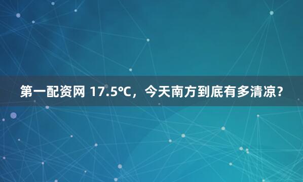 第一配资网 17.5℃，今天南方到底有多清凉？