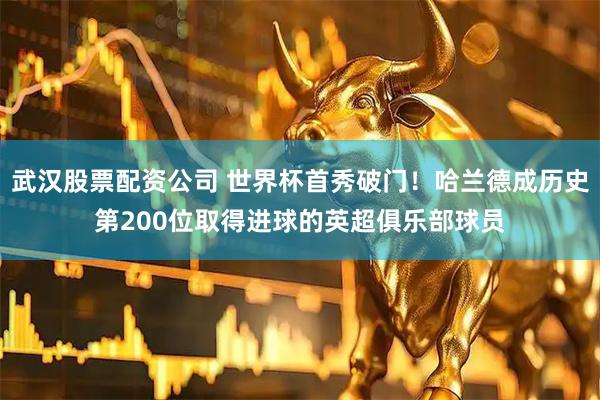 武汉股票配资公司 世界杯首秀破门！哈兰德成历史第200位取得进球的英超俱乐部球员
